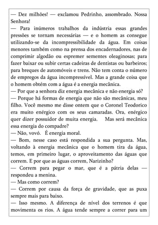 — Dez milhões! — exclamou Pedrinho, assombrado. Nossa
Senhora!
— Para inúmeros trabalhos da indústria essas grandes
pressões se tornam necessárias — e o homem as consegue
utilizando-se da incompressibilidade da água. Em coisas
menores também como na prensa dos encadernadores, nas de
comprimir algodão ou espremer sementes oleaginosas; para
fazer baixar ou subir certas cadeiras de dentistas ou barbeiros;
para breques de automóveis e trens. Não tem conta o número
de empregos da água incompressível. Mas a grande coisa que
o homem obtém com a água é a energia mecânica.
— Por que a senhora diz energia mecânica e não energia só?
— Porque há formas de energia que não são mecânicas, meu
filho. Você mesmo me disse ontem que o Coronel Teodorico
era muito enérgico com os seus camaradas. Ora, enérgico
quer dizer possuidor de muita energia. Mas será mecânica
essa energia do compadre?
— Não, vovó. É energia moral.
— Bom, nesse caso está respondida a sua pergunta. Mas,
voltando à energia mecânica que o homem tira da água,
temos, em primeiro lugar, o aproveitamento das águas que
correm. E por que as águas correm, Narizinho?
— Correm para pegar o mar, que é a pátria delas —
respondeu a menina.
— Mas como correm?
— Correm por causa da força de gravidade, que as puxa
sempre mais para baixo.
— Isso mesmo. A diferença de nível dos terrenos é que
movimenta os rios. A água tende sempre a correr para um
 