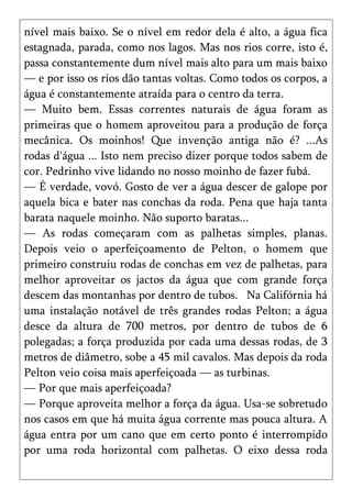 nível mais baixo. Se o nível em redor dela é alto, a água fica
estagnada, parada, como nos lagos. Mas nos rios corre, isto é,
passa constantemente dum nível mais alto para um mais baixo
— e por isso os rios dão tantas voltas. Como todos os corpos, a
água é constantemente atraída para o centro da terra.
— Muito bem. Essas correntes naturais de água foram as
primeiras que o homem aproveitou para a produção de força
mecânica. Os moinhos! Que invenção antiga não é? ...As
rodas d'água ... Isto nem preciso dizer porque todos sabem de
cor. Pedrinho vive lidando no nosso moinho de fazer fubá.
— É verdade, vovó. Gosto de ver a água descer de galope por
aquela bica e bater nas conchas da roda. Pena que haja tanta
barata naquele moinho. Não suporto baratas...
— As rodas começaram com as palhetas simples, planas.
Depois veio o aperfeiçoamento de Pelton, o homem que
primeiro construiu rodas de conchas em vez de palhetas, para
melhor aproveitar os jactos da água que com grande força
descem das montanhas por dentro de tubos. Na Califórnia há
uma instalação notável de três grandes rodas Pelton; a água
desce da altura de 700 metros, por dentro de tubos de 6
polegadas; a força produzida por cada uma dessas rodas, de 3
metros de diâmetro, sobe a 45 mil cavalos. Mas depois da roda
Pelton veio coisa mais aperfeiçoada — as turbinas.
— Por que mais aperfeiçoada?
— Porque aproveita melhor a força da água. Usa-se sobretudo
nos casos em que há muita água corrente mas pouca altura. A
água entra por um cano que em certo ponto é interrompido
por uma roda horizontal com palhetas. O eixo dessa roda
 