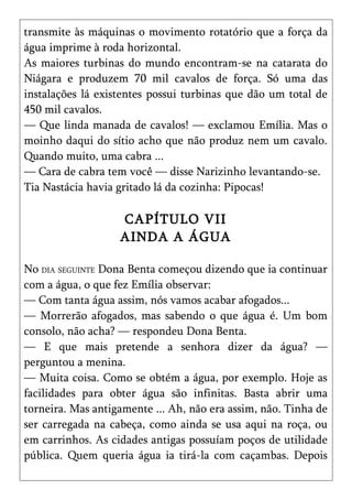 transmite às máquinas o movimento rotatório que a força da
água imprime à roda horizontal.
As maiores turbinas do mundo encontram-se na catarata do
Niágara e produzem 70 mil cavalos de força. Só uma das
instalações lá existentes possui turbinas que dão um total de
450 mil cavalos.
— Que linda manada de cavalos! — exclamou Emília. Mas o
moinho daqui do sítio acho que não produz nem um cavalo.
Quando muito, uma cabra ...
— Cara de cabra tem você — disse Narizinho levantando-se.
Tia Nastácia havia gritado lá da cozinha: Pipocas!

                   CAPÍTULO VII
                   AINDA A ÁGUA

No DIA SEGUINTE Dona Benta começou dizendo que ia continuar
com a água, o que fez Emília observar:
— Com tanta água assim, nós vamos acabar afogados...
— Morrerão afogados, mas sabendo o que água é. Um bom
consolo, não acha? — respondeu Dona Benta.
— E que mais pretende a senhora dizer da água? —
perguntou a menina.
— Muita coisa. Como se obtém a água, por exemplo. Hoje as
facilidades para obter água são infinitas. Basta abrir uma
torneira. Mas antigamente ... Ah, não era assim, não. Tinha de
ser carregada na cabeça, como ainda se usa aqui na roça, ou
em carrinhos. As cidades antigas possuíam poços de utilidade
pública. Quem queria água ia tirá-la com caçambas. Depois
 
