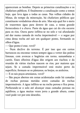 apareceram as bombas. Depois as primeiras canalizações e os
chafarizes públicos. E finalmente a canalização como a temos
hoje, que leva água a todas as casas. Nas velhas cidades de
Minas, do tempo da mineração, há chafarizes públicos que
constituem verdadeiras obras de arte. Mas seja qual for o meio
de trazermos água para dentro de casa, a nossa grande
fornecedora é a chuva. Parte da água que cai do céu escorre
para os rios. Outra parte infiltra-se no solo e vai afundando
até dar numa camada de rocha impermeável — e segue por
cima dessa rocha até sair em qualquer ponto, formando os
olhos d'água.
— Que ponto é esse, vovó?
— Num declive do terreno. É por isso que em certos
barrancos ou encostas vemos sempre água a verter das pedras
limosas, com avencas e begônias em torno, samambaias e
caetés. Esses olheiros d'água dão origem aos riachos; e da
reunião de vários riachos nascem os rios, por maiores que
sejam. Se a camada impermeável está muito perto da
superfície, formam-se os pântanos, os brejos, os atoleiros.
— E os tais poços artesianos, vovó?
— São poços abertos em zonas acidentadas onde há camadas
de rochas porosas metidas entre camadas de rochas
impermeáveis. A água infiltra-se na rocha porosa e fica presa.
Perfurando-se o solo até alcançar essas camadas porosas ou
aqüíferas, a água muitas vezes jorra a grande altura, como
você pode ver por este desenho.
 