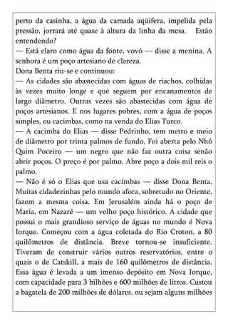 perto da casinha, a água da camada aqüífera, impelida pela
pressão, jorrará até quase à altura da linha da mesa. Estão
entendendo?
— Está claro como água da fonte, vovó — disse a menina. A
senhora é um poço artesiano de clareza.
Dona Benta riu-se e continuou:
— As cidades são abastecidas com águas de riachos, colhidas
às vezes muito longe e que seguem por encanamentos de
largo diâmetro. Outras vezes são abastecidas com água de
poços artesianos. E nos lugares pobres, com a água de poços
simples, ou cacimbas, como na venda do Elias Turco.
— A cacimba do Elias — disse Pedrinho, tem metro e meio
de diâmetro por trinta palmos de fundo. Foi aberta pelo Nhô
Quim Poceiro — um negro que não faz outra coisa senão
abrir poços. O preço é por palmo. Abre poço a dois mil reis o
palmo.
— Não é só o Elias que usa cacimbas — disse Dona Benta.
Muitas cidadezinhas pelo mundo afora, sobretudo no Oriente,
fazem a mesma coisa. Em Jerusalém ainda há o poço de
Maria, em Nazaré — um velho poço histórico. A cidade que
possui o mais grandioso serviço de águas no mundo é Nova
Iorque. Começou com a água coletada do Rio Croton, a 80
quilômetros de distância. Breve tornou-se insuficiente.
Tiveram de construir vários outros reservatórios, entre o
quais o de Catskill, a mais de 160 quilômetros de distância.
Essa água é levada a um imenso depósito em Nova Iorque,
com capacidade para 3 bilhões e 600 milhões de litros. Custou
a bagatela de 200 milhões de dólares, ou sejam alguns milhões
 