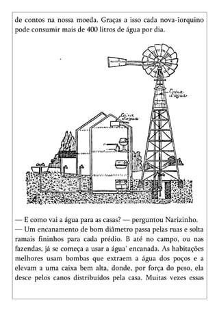 de contos na nossa moeda. Graças a isso cada nova-iorquino
pode consumir mais de 400 litros de água por dia.




— E como vai a água para as casas? — perguntou Narizinho.
— Um encanamento de bom diâmetro passa pelas ruas e solta
ramais fininhos para cada prédio. B até no campo, ou nas
fazendas, já se começa a usar a água' encanada. As habitações
melhores usam bombas que extraem a água dos poços e a
elevam a uma caixa bem alta, donde, por força do peso, ela
desce pelos canos distribuídos pela casa. Muitas vezes essas
 