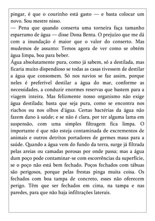 pingar, é que o courinho está gasto — e basta colocar um
novo. Sou mestre nisso.
— Pena que quando conserta uma torneira faça tamanho
esparramo de água — disse Dona Benta. O prejuízo que me dá
com a inundação é maior que o valor do conserto. Mas
mudemos de assunto: Temos agora de ver como se obtém
água limpa, boa para beber.
Água absolutamente pura, como já sabem, só a destilada, mas
ficaria muito dispendioso se todas as casas tivessem de destilar
a água que consomem. Só nos navios se faz assim, porque
neles é preferível destilar a água do mar, conforme as
necessidades, a conduzir enormes reservas que bastem para a
viagem inteira. Mas felizmente nosso organismo não exige
água destilada; basta que seja pura, como se encontra nos
riachos ou nos olhos d'água. Certas bactérias da água não
fazem dano à saúde; e se não é clara, por ter alguma lama em
suspensão, com uma simples filtragem fica limpa. O
importante é que não esteja contaminada de excrementos de
animais e outros detritos portadores de germes maus para a
saúde. Quando a água vem do fundo da terra, surge já filtrada
pelas areias ou camadas porosas por onde passa; mas a água
dum poço pode contaminar-se com escorrências da superfície,
se o poço não está bem fechado. Poços fechados com tábuas
são perigosos, porque pelas frestas pinga muita coisa. Os
fechados com boa tampa de concreto, esses não oferecem
perigo. Têm que ser fechados em cima, na tampa e nas
paredes, para que não haja infiltrações laterais.
 