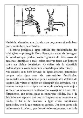 Narizinho desenhou um tipo de mau poço e um tipo de bom
poço, muito bem desenhados.
— É muito perigosa a água colhida nas proximidades das
habitações — prosseguiu Dona Benta, por causa da drenagem
de resíduos que podem conter germes de tifo, ovos de
parasitas intestinais e mais coisas nocivas tanto aos homens
como aos bichos domésticos. As coisas más da superfície
podem descer e contaminar um lençol d'água subterrâneo.
Nas cidades com bom serviço de águas estamos garantidos,
porque toda água vem de reservatórios fiscalizados,
examinados constantemente para a correção dos defeitos do
líquido. São vários os meios de conseguir essa correção. Há o
sistema de esguichar a água para o ar, de modo que se areje e
as bactérias morram em contacto com o oxigênio e o sol. Há o
filtramento, que retira todas as impurezas sólidas. Há o de
deixá-las em repouso até que as impurezas se assentem no
fundo. E há o de misturar à água certas substâncias
germicidas, isto é, que matam os germes. Um bom germicida
muito usado é o cloro, que destrói todos os germes, apesar de
 