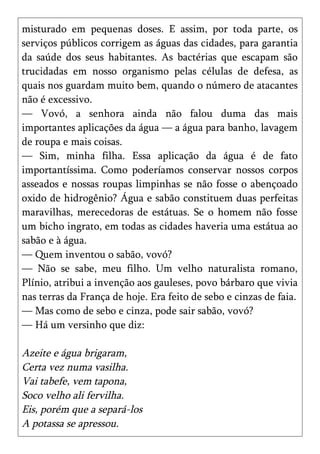 misturado em pequenas doses. E assim, por toda parte, os
serviços públicos corrigem as águas das cidades, para garantia
da saúde dos seus habitantes. As bactérias que escapam são
trucidadas em nosso organismo pelas células de defesa, as
quais nos guardam muito bem, quando o número de atacantes
não é excessivo.
— Vovó, a senhora ainda não falou duma das mais
importantes aplicações da água — a água para banho, lavagem
de roupa e mais coisas.
— Sim, minha filha. Essa aplicação da água é de fato
importantíssima. Como poderíamos conservar nossos corpos
asseados e nossas roupas limpinhas se não fosse o abençoado
oxido de hidrogênio? Água e sabão constituem duas perfeitas
maravilhas, merecedoras de estátuas. Se o homem não fosse
um bicho ingrato, em todas as cidades haveria uma estátua ao
sabão e à água.
— Quem inventou o sabão, vovó?
— Não se sabe, meu filho. Um velho naturalista romano,
Plínio, atribui a invenção aos gauleses, povo bárbaro que vivia
nas terras da França de hoje. Era feito de sebo e cinzas de faia.
— Mas como de sebo e cinza, pode sair sabão, vovó?
— Há um versinho que diz:

Azeite e água brigaram,
Certa vez numa vasilha.
Vai tabefe, vem tapona,
Soco velho ali fervilha.
Eis, porém que a separá-los
A potassa se apressou.
 
