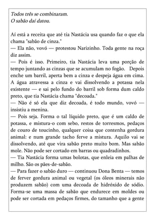 Todos três se combinaram.
O sabão daí datou.

Aí está a receita que até tia Nastácia usa quando faz o que ela
chama "sabão de cinza."
— Ela não, vovó — protestou Narizinho. Toda gente na roça
diz assim.
— Pois é isso. Primeiro, tia Nastácia leva uma porção de
tempo juntando as cinzas que se acumulam no fogão. Depois
enche um barril, aperta bem a cinza e despeja água em cima.
A água atravessa a cinza e vai dissolvendo a potassa nela
existente — e sai pelo fundo do barril sob forma dum caldo
preto, que tia Nastácia chama "decoada."
— Não é só ela que diz decoada, é todo mundo, vovó —
insistiu a menina.
— Pois seja. Forma o tal líquido preto, que é um caldo de
potassa, e mistura-o com sebo, restos de torresmos, pedaços
de couro de toucinho, qualquer coisa que contenha gordura
animal: e num grande tacho ferve a mistura. Aquilo vai se
dissolvendo, até que vira sabão preto muito bom. Mas sabão
mole. Não pode ser cortado em barras ou quadradinhos.
— Tia Nastácia forma umas bolotas, que enleia em palhas de
milho. São os pães-de-sabão.
— Para fazer o sabão duro — continuou Dona Benta — temos
de ferver gordura animal ou vegetal (os óleos minerais não
produzem sabão) com uma decoada de hidróxido de sódio.
Forma-se uma massa de sabão que endurece em moldes ou
pode ser cortada em pedaços firmes, do tamanho que a gente
 