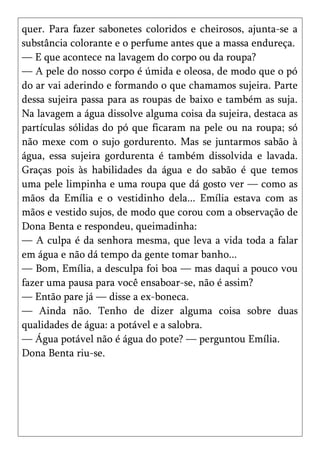 quer. Para fazer sabonetes coloridos e cheirosos, ajunta-se a
substância colorante e o perfume antes que a massa endureça.
— E que acontece na lavagem do corpo ou da roupa?
— A pele do nosso corpo é úmida e oleosa, de modo que o pó
do ar vai aderindo e formando o que chamamos sujeira. Parte
dessa sujeira passa para as roupas de baixo e também as suja.
Na lavagem a água dissolve alguma coisa da sujeira, destaca as
partículas sólidas do pó que ficaram na pele ou na roupa; só
não mexe com o sujo gordurento. Mas se juntarmos sabão à
água, essa sujeira gordurenta é também dissolvida e lavada.
Graças pois às habilidades da água e do sabão é que temos
uma pele limpinha e uma roupa que dá gosto ver — como as
mãos da Emília e o vestidinho dela... Emília estava com as
mãos e vestido sujos, de modo que corou com a observação de
Dona Benta e respondeu, queimadinha:
— A culpa é da senhora mesma, que leva a vida toda a falar
em água e não dá tempo da gente tomar banho...
— Bom, Emília, a desculpa foi boa — mas daqui a pouco vou
fazer uma pausa para você ensaboar-se, não é assim?
— Então pare já — disse a ex-boneca.
— Ainda não. Tenho de dizer alguma coisa sobre duas
qualidades de água: a potável e a salobra.
— Água potável não é água do pote? — perguntou Emília.
Dona Benta riu-se.
 