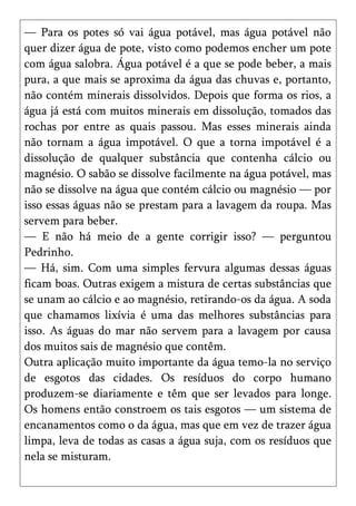 — Para os potes só vai água potável, mas água potável não
quer dizer água de pote, visto como podemos encher um pote
com água salobra. Água potável é a que se pode beber, a mais
pura, a que mais se aproxima da água das chuvas e, portanto,
não contém minerais dissolvidos. Depois que forma os rios, a
água já está com muitos minerais em dissolução, tomados das
rochas por entre as quais passou. Mas esses minerais ainda
não tornam a água impotável. O que a torna impotável é a
dissolução de qualquer substância que contenha cálcio ou
magnésio. O sabão se dissolve facilmente na água potável, mas
não se dissolve na água que contém cálcio ou magnésio — por
isso essas águas não se prestam para a lavagem da roupa. Mas
servem para beber.
— E não há meio de a gente corrigir isso? — perguntou
Pedrinho.
— Há, sim. Com uma simples fervura algumas dessas águas
ficam boas. Outras exigem a mistura de certas substâncias que
se unam ao cálcio e ao magnésio, retirando-os da água. A soda
que chamamos lixívia é uma das melhores substâncias para
isso. As águas do mar não servem para a lavagem por causa
dos muitos sais de magnésio que contêm.
Outra aplicação muito importante da água temo-la no serviço
de esgotos das cidades. Os resíduos do corpo humano
produzem-se diariamente e têm que ser levados para longe.
Os homens então constroem os tais esgotos — um sistema de
encanamentos como o da água, mas que em vez de trazer água
limpa, leva de todas as casas a água suja, com os resíduos que
nela se misturam.
 