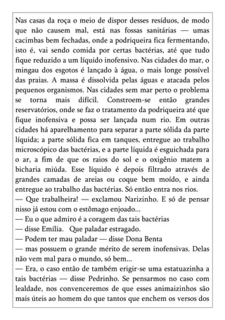 Nas casas da roça o meio de dispor desses resíduos, de modo
que não causem mal, está nas fossas sanitárias — umas
cacimbas bem fechadas, onde a podriqueira fica fermentando,
isto é, vai sendo comida por certas bactérias, até que tudo
fique reduzido a um líquido inofensivo. Nas cidades do mar, o
mingau dos esgotos é lançado à água, o mais longe possível
das praias. A massa é dissolvida pelas águas e atacada pelos
pequenos organismos. Nas cidades sem mar perto o problema
se torna mais difícil. Constroem-se então grandes
reservatórios, onde se faz o tratamento da podriqueira até que
fique inofensiva e possa ser lançada num rio. Em outras
cidades há aparelhamento para separar a parte sólida da parte
líquida; a parte sólida fica em tanques, entregue ao trabalho
microscópico das bactérias, e a parte líquida é esguichada para
o ar, a fim de que os raios do sol e o oxigênio matem a
bicharia miúda. Esse líquido é depois filtrado através de
grandes camadas de areias ou coque bem moído, e ainda
entregue ao trabalho das bactérias. Só então entra nos rios.
— Que trabalheira! — exclamou Narizinho. E só de pensar
nisso já estou com o estômago enjoado...
— Eu o que admiro é a coragem das tais bactérias
— disse Emília. Que paladar estragado.
— Podem ter mau paladar — disse Dona Benta
— mas possuem o grande mérito de serem inofensivas. Delas
não vem mal para o mundo, só bem...
— Era, o caso então de também erigir-se uma estatuazinha a
tais bactérias — disse Pedrinho. Se pensarmos no caso com
lealdade, nos convenceremos de que esses animaizinhos são
mais úteis ao homem do que tantos que enchem os versos dos
 