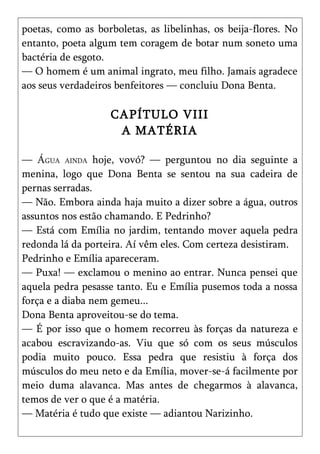 poetas, como as borboletas, as libelinhas, os beija-flores. No
entanto, poeta algum tem coragem de botar num soneto uma
bactéria de esgoto.
— O homem é um animal ingrato, meu filho. Jamais agradece
aos seus verdadeiros benfeitores — concluiu Dona Benta.

                   CAPÍTULO VIII
                    A MATÉRIA

— ÁGUA AINDA hoje, vovó? — perguntou no dia seguinte a
menina, logo que Dona Benta se sentou na sua cadeira de
pernas serradas.
— Não. Embora ainda haja muito a dizer sobre a água, outros
assuntos nos estão chamando. E Pedrinho?
— Está com Emília no jardim, tentando mover aquela pedra
redonda lá da porteira. Aí vêm eles. Com certeza desistiram.
Pedrinho e Emília apareceram.
— Puxa! — exclamou o menino ao entrar. Nunca pensei que
aquela pedra pesasse tanto. Eu e Emília pusemos toda a nossa
força e a diaba nem gemeu...
Dona Benta aproveitou-se do tema.
— É por isso que o homem recorreu às forças da natureza e
acabou escravizando-as. Viu que só com os seus músculos
podia muito pouco. Essa pedra que resistiu à força dos
músculos do meu neto e da Emília, mover-se-á facilmente por
meio duma alavanca. Mas antes de chegarmos à alavanca,
temos de ver o que é a matéria.
— Matéria é tudo que existe — adiantou Narizinho.
 