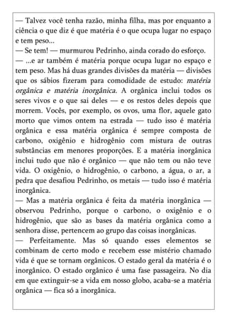 — Talvez você tenha razão, minha filha, mas por enquanto a
ciência o que diz é que matéria é o que ocupa lugar no espaço
e tem peso...
— Se tem! — murmurou Pedrinho, ainda corado do esforço.
— ...e ar também é matéria porque ocupa lugar no espaço e
tem peso. Mas há duas grandes divisões da matéria — divisões
que os sábios fizeram para comodidade de estudo: matéria
orgânica e matéria inorgânica. A orgânica inclui todos os
seres vivos e o que sai deles — e os restos deles depois que
morrem. Vocês, por exemplo, os ovos, uma flor, aquele gato
morto que vimos ontem na estrada — tudo isso é matéria
orgânica e essa matéria orgânica é sempre composta de
carbono, oxigênio e hidrogênio com mistura de outras
substâncias em menores proporções. E a matéria inorgânica
inclui tudo que não é orgânico — que não tem ou não teve
vida. O oxigênio, o hidrogênio, o carbono, a água, o ar, a
pedra que desafiou Pedrinho, os metais — tudo isso é matéria
inorgânica.
— Mas a matéria orgânica é feita da matéria inorgânica —
observou Pedrinho, porque o carbono, o oxigênio e o
hidrogênio, que são as bases da matéria orgânica como a
senhora disse, pertencem ao grupo das coisas inorgânicas.
— Perfeitamente. Mas só quando esses elementos se
combinam de certo modo e recebem esse mistério chamado
vida é que se tornam orgânicos. O estado geral da matéria é o
inorgânico. O estado orgânico é uma fase passageira. No dia
em que extinguir-se a vida em nosso globo, acaba-se a matéria
orgânica — fica só a inorgânica.
 