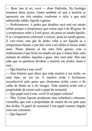 — Bom, isso já sei, vovó — disse Pedrinho. Na Geologia
tratamos desse ponto. Como também sei que a matéria se
apresenta em três estados, conforme o calor a que está
submetida: sólido, líquido e gasoso.
— Perfeitamente. A pedra que desafiou você está em estado
sólido porque a temperatura que temos aqui é de 30 graus. Se
a temperatura subir a 3 mil graus, ela passa ao estado líquido.
E se a temperatura continuar a crescer, passa ao estado gasoso.
E vice-versa: esse gás de pedra volta a ser líquido se a
temperatura baixar; e por fim volta a ser sólido se baixar ainda
mais. Nosso planeta já foi uma bola gasosa; com o
resfriamento é que ficou no estado em que o temos hoje: uma
mistura de sólidos, líquidos e gases. Isto você sabe. Mas não
sabe que os químicos dividem a matéria em ácidos, bases e
sais...
— Que história é essa vovó?
— Esta história quer dizer que toda matéria é um ácido, ou
uma base, ou um sal. A matéria ácida é facilmente
reconhecível pelo gosto que chamamos ácido, como o do
caldo de limão ou o do vinagre. Toda matéria ácida tem a
propriedade de tornar azul o papel de turnessol.
— Que papel azul é esse, vovó? O tal papel carbono?
— Não. Certos liquens produzem uma substância colorante,
vermelha, que tem a propriedade de mudar de cor pela ação
dos ácidos. O papel de turnessol é um papel comum tingido
com esse colorante.
— Que liquens?
 