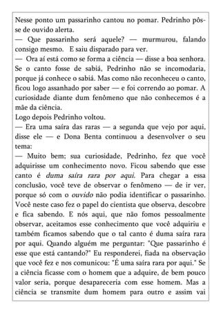 Nesse ponto um passarinho cantou no pomar. Pedrinho pôs-
se de ouvido alerta.
— Que passarinho será aquele? — murmurou, falando
consigo mesmo. E saiu disparado para ver.
— Ora aí está como se forma a ciência — disse a boa senhora.
Se o canto fosse de sabiá, Pedrinho não se incomodaria,
porque já conhece o sabiá. Mas como não reconheceu o canto,
ficou logo assanhado por saber — e foi correndo ao pomar. A
curiosidade diante dum fenômeno que não conhecemos é a
mãe da ciência.
Logo depois Pedrinho voltou.
— Era uma saíra das raras — a segunda que vejo por aqui,
disse ele — e Dona Benta continuou a desenvolver o seu
tema:
— Muito bem; sua curiosidade, Pedrinho, fez que você
adquirisse um conhecimento novo. Ficou sabendo que esse
canto é duma saíra rara por aqui. Para chegar a essa
conclusão, você teve de observar o fenômeno — de ir ver,
porque só com o ouvido não podia identificar o passarinho.
Você neste caso fez o papel do cientista que observa, descobre
e fica sabendo. E nós aqui, que não fomos pessoalmente
observar, aceitamos esse conhecimento que você adquiriu e
também ficamos sabendo que o tal canto é duma saíra rara
por aqui. Quando alguém me perguntar: "Que passarinho é
esse que está cantando?" Eu responderei, fiada na observação
que você fez e nos comunicou: "É uma saíra rara por aqui." Se
a ciência ficasse com o homem que a adquire, de bem pouco
valor seria, porque desapareceria com esse homem. Mas a
ciência se transmite dum homem para outro e assim vai
 