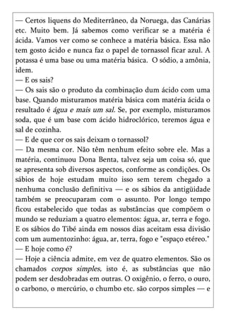 — Certos liquens do Mediterrâneo, da Noruega, das Canárias
etc. Muito bem. Já sabemos como verificar se a matéria é
ácida. Vamos ver como se conhece a matéria básica. Essa não
tem gosto ácido e nunca faz o papel de tornassol ficar azul. A
potassa é uma base ou uma matéria básica. O sódio, a amônia,
idem.
— E os sais?
— Os sais são o produto da combinação dum ácido com uma
base. Quando misturamos matéria básica com matéria ácida o
resultado é água e mais um sal. Se, por exemplo, misturamos
soda, que é um base com ácido hidroclórico, teremos água e
sal de cozinha.
— E de que cor os sais deixam o tornassol?
— Da mesma cor. Não têm nenhum efeito sobre ele. Mas a
matéria, continuou Dona Benta, talvez seja um coisa só, que
se apresenta sob diversos aspectos, conforme as condições. Os
sábios de hoje estudam muito isso sem terem chegado a
nenhuma conclusão definitiva — e os sábios da antigüidade
também se preocuparam com o assunto. Por longo tempo
ficou estabelecido que todas as substâncias que compõem o
mundo se reduziam a quatro elementos: água, ar, terra e fogo.
E os sábios do Tibé ainda em nossos dias aceitam essa divisão
com um aumentozinho: água, ar, terra, fogo e "espaço etéreo."
— E hoje como é?
— Hoje a ciência admite, em vez de quatro elementos. São os
chamados corpos simples, isto é, as substâncias que não
podem ser desdobradas em outras. O oxigênio, o ferro, o ouro,
o carbono, o mercúrio, o chumbo etc. são corpos simples — e
 