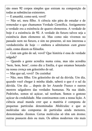 são esses 92 corpos simples que entram na composição de
todas as substâncias existentes.
— E amanhã, como será, vovó?
— Não sei, meu filho. A ciência não pára de estudar e de
remendar o que chamamos Verdade Científica. Antigamente
a verdade era a existência de quatro elementos. A verdade de
hoje é a existência de 92. A verdade do futuro talvez seja a
existência dum elemento só. Mas como não vivemos no
passado nem no futuro, e sim no presente, só nos interessa a
verdadezinha de hoje — embora a admitamos cum grano
salis, como dizem os filósofos.
— Com um grão de sal, vovó? Que história é essa de verdade
salgada?
— Quando a gente acredita numa coisa, mas não acredita
"bem, bem, bem", como diz a Emília, é que estamos botando
na nossa crença um grãozinho de sal.
— Mas que sal, vovó? De cozinhai
— Não, meu filho. Um grãozinho do sal da dúvida. Um dia,
quando você chegar à minha idade, saberá o que é o sal da
dúvida. Um dia ... depois de ler Anatole France e outros
mestres salgadores das verdades humanas. Na sua idade,
Pedrinho, somos só açúcar, sal nenhum. Somos o gostoso
açúcar da credulidade. Mas continuemos com a nossa lição. A
ciência atual manda crer que a matéria é composta de
pequenas partículas denominadas Moléculas; e que as
moléculas são compostas de partículas ainda menores,
denominadas Átomos. Certas moléculas só têm um átomo;
outras possuem dois ou mais. Os sábios modernos vão mais
 