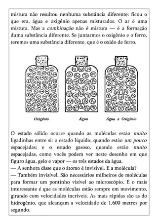 mistura não resultou nenhuma substância diferente: ficou o
que era, água e oxigênio apenas misturados. O ar é uma
mistura. Mas a combinação não é mistura — é a formação
duma substância diferente. Se juntarmos o oxigênio e o ferro,
teremos uma substância diferente, que é o oxido de ferro.




O estado sólido ocorre quando as moléculas estão muito
ligadinhas entre si: o estado líquido, quando estão um pouco
espacejadas; e o estado gasoso, quando estão muito
espacejadas, como vocês podem ver neste desenho em que
figuro água, gelo e vapor — os três estados da água.
— A senhora disse que o átomo é invisível. E a molécula?
— Também invisível. São necessários milheiros de moléculas
para formar um pontinho visível ao microscópio. E o mais
interessante é que as moléculas estão sempre em movimento,
girando com velocidades incríveis. As mais rápidas são as do
hidrogênio, que alcançam a velocidade de 1.600 metros por
segundo.
 