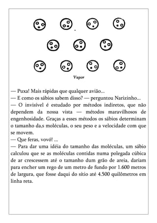 — Puxa! Mais rápidas que qualquer avião...
— E como os sábios sabem disso? — perguntou Narizinho...
— O invisível é estudado por métodos indiretos, que não
dependem da nossa vista — métodos maravilhosos de
engenhosidade. Graças a esses métodos os sábios determinam
o tamanho da,s moléculas, o seu peso e a velocidade com que
se movem.
— Que feras, vovó! ...
— Para dar uma idéia do tamanho das moléculas, um sábio
calculou que se as moléculas contidas numa polegada cúbica
de ar crescessem até o tamanho dum grão de areia, dariam
para encher um rego de um metro de fundo por 1.600 metros
de largura, que fosse daqui do sítio até 4.500 quilômetros em
linha reta.
 