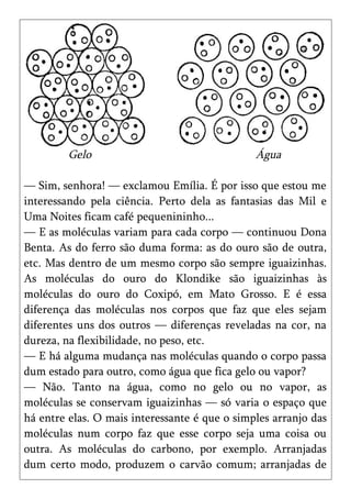 Gelo                                  Água

— Sim, senhora! — exclamou Emília. É por isso que estou me
interessando pela ciência. Perto dela as fantasias das Mil e
Uma Noites ficam café pequenininho...
— E as moléculas variam para cada corpo — continuou Dona
Benta. As do ferro são duma forma: as do ouro são de outra,
etc. Mas dentro de um mesmo corpo são sempre iguaizinhas.
As moléculas do ouro do Klondike são iguaizinhas às
moléculas do ouro do Coxipó, em Mato Grosso. E é essa
diferença das moléculas nos corpos que faz que eles sejam
diferentes uns dos outros — diferenças reveladas na cor, na
dureza, na flexibilidade, no peso, etc.
— E há alguma mudança nas moléculas quando o corpo passa
dum estado para outro, como água que fica gelo ou vapor?
— Não. Tanto na água, como no gelo ou no vapor, as
moléculas se conservam iguaizinhas — só varia o espaço que
há entre elas. O mais interessante é que o simples arranjo das
moléculas num corpo faz que esse corpo seja uma coisa ou
outra. As moléculas do carbono, por exemplo. Arranjadas
dum certo modo, produzem o carvão comum; arranjadas de
 