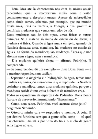 — Bem. Mas até lá contentemo-nos com as nossas atuais
cabecinhas, que já descobriram muita coisa e estão
constantemente a descobrir outras. Apesar de microcéfalos
como ainda somos, sabemos, por exemplo, que no mundo
existe uma, irmã da matéria, a Energia, a qual produz as
contínuas mudanças que vemos em redor de nós.
Essas mudanças são de dois tipos, umas físicas e outras
químicas. Se a matéria só muda de estado ou de forma, a
mudança é física. Quando a água muda em gelo, quando tia
Nastácia descasca uma, mandioca, há mudança no estado da
água e na forma da mandioca; são mudanças físicas que não
alteram nem a água, nem a mandioca.
— E a mudança química altera — afirmou Pedrinho. Já
compreendi.
— Se compreendeu dê um exemplo — disse Dona Benta — e
o menino respondeu sem vacilar:
— Separando o oxigênio e o hidrogênio da água, temos uma
mudança química, do mesmo modo que depois de tia Nastácia
cozinhar a mandioca temos uma mudança química, porque a
mandioca cozida é uma coisa diferente de mandioca crua.
Todos se espantaram da esperteza de Pedrinho. Dona Benta
fez cara de aprovação, murmurando: "Exatamente.''
— Como, sem saber, Pedrinho, você acertou desse jeito? —
perguntou Narizinho.
— Cérebro, minha cara — respondeu o menino. A coisa lá
por dentro funciona sem que a gente saiba como — tal qual
nas charadas. Um dá a pontinha do fio e o miolo da gente
acha logo o novelo.
 