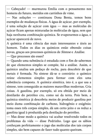 — Cabeçudo! — murmurou Emília com o pensamento nos
homens do futuro, metidos em carrinhos de vime.
— Nas soluções — continuou Dona Benta, temos bons
exemplos de mudanças físicas. A água de açúcar, por exemplo,
é uma solução de açúcar com água — mas as moléculas do
açúcar ficam apenas misturadas às moléculas de água, sem que
haja nenhuma combinação química. Se evaporarmos a água, o
açúcar aparecerá de novo.
A química é uma ciência das mais interessantes e úteis ao
homem. Todos os dias os químicos estão obtendo coisas
novas, graças aos processos químicos de Síntese e Análise.
— Que processos são esses?
— Quando uma substância é estudada com o fim de sabermos
de que elementos simples se compõe, há a análise. Assim, o
químico analisa um pedaço de rocha, para descobrir de que
metais é formada. Na síntese dá-se o contrário: o químico
reúne elementos simples para formar com eles uma
substância composta. A química sintética, isto é, a que usa a
síntese, tem conseguido as maiores maravilhas modernas. Cria
coisas. A gasolina, por exemplo, só era obtida por meio de
destilarão do petróleo cru, como sai da terra. Pois bem, a
química sintética já descobriu meios de produzir gasolina por
meio duma combinação de carbono, hidrogênio e oxigênio;
toma esses três corpos simples, dá um certo jeito e os reduz a
gasolina igual à produzida pela destilação do petróleo.
— Mas desse modo a química vai acabar resolvendo todos os
problemas da vida — disse Pedrinho. Logo que os sábios
conheçam perfeitamente o jogo das moléculas dos tais corpos
simples, são bem capazes de fazer tudo quanto queiram.
 