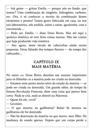 — Até gente — gritou Emília — porque nós no fundo, que
somos'? Uma combinação de oxigênio, hidrogênio, carbono,
etc. Ora, é só conhecer a receita da combinação desses
elementos e pronto! Temos gente fabricada em casa, ou nos
tais laboratórios, sob medida, assim e assim, igualzinha, com a
encomenda ...
— Pode ser, Emília — disse Dona Benta. Mas até aqui a
química sintética só tem feito coisas mortas. Não me consta
que haja produzido vida sintética.
— Isto agora, neste século de cabecinhas ainda muito
pequenas. Estou falando dos tempos futuros — do tempo dos
cabeçudos...

                     CAPÍTULO IX
                    MAIS MATÉRIA

No outro DIA Dona Benta abordou um assunto importante
para os filósofos: se a matéria pode ser criada ou destruída.
— Estamos num ponto muito sério do estudo da matéria — se
pode ser criada ou destruída. Um grande sábio, do tempo da
famosa Revolução Francesa, disse uma coisa que parece bem
certa: Nada se cria, nada se destrói na Natureza.
— Quem foi ele, vovó?
— Lavoisier.
— O que morreu na guilhotina? Bolas! Se morreu na
guilhotina ele foi destruído.
— Não há destruição da matéria no que morre, meu filho. Há
mudança de estado apenas. Depois que um corpo perde a
 