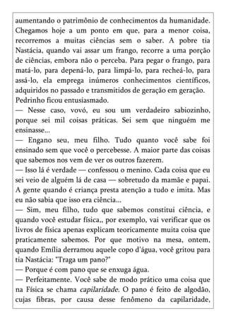 aumentando o patrimônio de conhecimentos da humanidade.
Chegamos hoje a um ponto em que, para a menor coisa,
recorremos a muitas ciências sem o saber. A pobre tia
Nastácia, quando vai assar um frango, recorre a uma porção
de ciências, embora não o perceba. Para pegar o frango, para
matá-lo, para depená-lo, para limpá-lo, para recheá-lo, para
assá-lo, ela emprega inúmeros conhecimentos científicos,
adquiridos no passado e transmitidos de geração em geração.
Pedrinho ficou entusiasmado.
— Nesse caso, vovó, eu sou um verdadeiro sabiozinho,
porque sei mil coisas práticas. Sei sem que ninguém me
ensinasse...
— Engano seu, meu filho. Tudo quanto você sabe foi
ensinado sem que você o percebesse. A maior parte das coisas
que sabemos nos vem de ver os outros fazerem.
— Isso lá é verdade — confessou o menino. Cada coisa que eu
sei veio de alguém lá de casa — sobretudo da mamãe e papai.
A gente quando é criança presta atenção a tudo e imita. Mas
eu não sabia que isso era ciência...
— Sim, meu filho, tudo que sabemos constitui ciência, e
quando você estudar física,, por exemplo, vai verificar que os
livros de física apenas explicam teoricamente muita coisa que
praticamente sabemos. Por que motivo na mesa, ontem,
quando Emília derramou aquele copo d’água, você gritou para
tia Nastácia: "Traga um pano?"
— Porque é com pano que se enxuga água.
— Perfeitamente. Você sabe de modo prático uma coisa que
na Física se chama capilaridade. O pano é feito de algodão,
cujas fibras, por causa desse fenômeno da capilaridade,
 