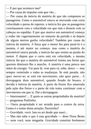 — E por que acontece isso?
— Por causa do impulso com que vão...
— Por causa da inércia da matéria de que são compostos os
passageiros. Como o automóvel estava se movendo com certa
velocidade e parou de repente, a inércia fez que os passageiros
continuassem com a velocidade em que iam e dessem com as
cabeças no espaldar. E por que motivo um automóvel começa
a rodar tão vagarosamente no instante da partida e só depois
de alguns metros ganha velocidade? Também por causa da
inércia da matéria. A força que o motor faz para puxá-lo é a
mesma, é até maior no começo; mas como a matéria do
automóvel estava parada, a inércia faz que resista ao puxão do
motor. E depois que o carro está em velocidade, a mesma
inércia faz que a matéria do automóvel resista aos freios que
querem diminuir-lhe a marcha. A matéria é uma peteca nas
mãos da energia. Vai para lá, vem para cá, sobe, desce — mas
sempre resistindo a todas as mudanças. Se está parada, não
quer mover-se; se está em movimento, não quer parar... A
derrapagem dum automóvel, quando freado de brusco, é
devida à inércia da matéria. A parte da frente fica amarrada
pela ação dos freios e a parte de trás tenta continuar com o
movimento em que ia. Daí a derrapagem.
— Interessante! ... E quais as outras propriedades da matéria?
— perguntou Pedrinho.
— Outra propriedade é ser atraída para o centro da terra.
Como é o nome dessa atração, Narizinho?
— Gravidade, vovó. Isso eu sei desde que nasci...
— Mas não sabe o que é essa gravidade — disse Dona Benta
— nem você, nem ninguém. Gravidade constitui fenômeno
 
