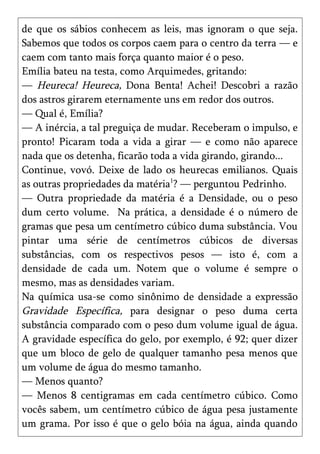 de que os sábios conhecem as leis, mas ignoram o que seja.
Sabemos que todos os corpos caem para o centro da terra — e
caem com tanto mais força quanto maior é o peso.
Emília bateu na testa, como Arquimedes, gritando:
— Heureca! Heureca, Dona Benta! Achei! Descobri a razão
dos astros girarem eternamente uns em redor dos outros.
— Qual é, Emília?
— A inércia, a tal preguiça de mudar. Receberam o impulso, e
pronto! Picaram toda a vida a girar — e como não aparece
nada que os detenha, ficarão toda a vida girando, girando...
Continue, vovó. Deixe de lado os heurecas emilianos. Quais
as outras propriedades da matéria1? — perguntou Pedrinho.
— Outra propriedade da matéria é a Densidade, ou o peso
dum certo volume. Na prática, a densidade é o número de
gramas que pesa um centímetro cúbico duma substância. Vou
pintar uma série de centímetros cúbicos de diversas
substâncias, com os respectivos pesos — isto é, com a
densidade de cada um. Notem que o volume é sempre o
mesmo, mas as densidades variam.
Na química usa-se como sinônimo de densidade a expressão
Gravidade Específica, para designar o peso duma certa
substância comparado com o peso dum volume igual de água.
A gravidade específica do gelo, por exemplo, é 92; quer dizer
que um bloco de gelo de qualquer tamanho pesa menos que
um volume de água do mesmo tamanho.
— Menos quanto?
— Menos 8 centigramas em cada centímetro cúbico. Como
vocês sabem, um centímetro cúbico de água pesa justamente
um grama. Por isso é que o gelo bóia na água, ainda quando
 