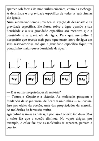 aparece sob forma de montanhas enormes, como os icebergs.
A densidade e a gravidade específica de todas as substâncias
são iguais.
Num submarino temos uma boa ilustração da densidade e da
gravidade específica. Ele flutua sobre a água quando a sua
densidade e a sua gravidade específica são menores que a
densidade e a gravidade da água. Para que mergulhe é
necessário que receba mais peso (que entre lastro de água em
seus reservatórios), até que a gravidade específica fique um
pouquinho maior que a densidade da água.




— E as outras propriedades da matéria?
— Temos a Coesão e a Adesão. As moléculas possuem a
tendência de se juntarem, de ficarem unidinhas — ou coesas.
Isso por efeito da coesão, uma das propriedades da matéria.
As moléculas do ferro são muito
agarradinhas umas às outras, e por isso é o ferro tão duro. Mas
o calor faz que a coesão diminua. No vapor d'água, por
exemplo, o calor faz que as moléculas se separem, percam a
coesão.
 