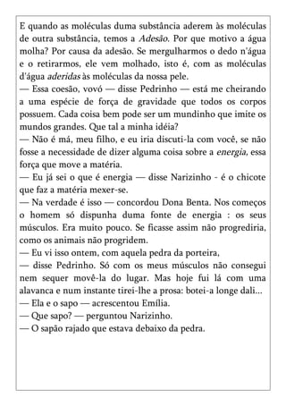 E quando as moléculas duma substância aderem às moléculas
de outra substância, temos a Adesão. Por que motivo a água
molha? Por causa da adesão. Se mergulharmos o dedo n'água
e o retirarmos, ele vem molhado, isto é, com as moléculas
d'água aderidas às moléculas da nossa pele.
— Essa coesão, vovó — disse Pedrinho — está me cheirando
a uma espécie de força de gravidade que todos os corpos
possuem. Cada coisa bem pode ser um mundinho que imite os
mundos grandes. Que tal a minha idéia?
— Não é má, meu filho, e eu iria discuti-la com você, se não
fosse a necessidade de dizer alguma coisa sobre a energia, essa
força que move a matéria.
— Eu já sei o que é energia — disse Narizinho - é o chicote
que faz a matéria mexer-se.
— Na verdade é isso — concordou Dona Benta. Nos começos
o homem só dispunha duma fonte de energia : os seus
músculos. Era muito pouco. Se ficasse assim não progrediria,
como os animais não progridem.
— Eu vi isso ontem, com aquela pedra da porteira,
— disse Pedrinho. Só com os meus músculos não consegui
nem sequer movê-la do lugar. Mas hoje fui lá com uma
alavanca e num instante tirei-lhe a prosa: botei-a longe dali...
— Ela e o sapo — acrescentou Emília.
— Que sapo? — perguntou Narizinho.
— O sapão rajado que estava debaixo da pedra.
 