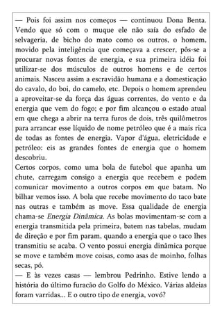 — Pois foi assim nos começos — continuou Dona Benta.
Vendo que só com o muque ele não saía do esfado de
selvageria, de bicho do mato como os outros, o homem,
movido pela inteligência que começava a crescer, pôs-se a
procurar novas fontes de energia, e sua primeira idéia foi
utilizar-se dos músculos de outros homens e de certos
animais. Nasceu assim a escravidão humana e a domesticação
do cavalo, do boi, do camelo, etc. Depois o homem aprendeu
a aproveitar-se da força das águas correntes, do vento e da
energia que vem do fogo; e por fim alcançou o estado atual
em que chega a abrir na terra furos de dois, três quilômetros
para arrancar esse líquido de nome petróleo que é a mais rica
de todas as fontes de energia. Vapor d'água, eletricidade e
petróleo: eis as grandes fontes de energia que o homem
descobriu.
Certos corpos, como uma bola de futebol que apanha um
chute, carregam consigo a energia que recebem e podem
comunicar movimento a outros corpos em que batam. No
bilhar vemos isso. A bola que recebe movimento do taco bate
nas outras e também as move. Essa qualidade de energia
chama-se Energia Dinâmica. As bolas movimentam-se com a
energia transmitida pela primeira, batem nas tabelas, mudam
de direção e por fim param, quando a energia que o taco lhes
transmitiu se acaba. O vento possui energia dinâmica porque
se move e também move coisas, como asas de moinho, folhas
secas, pó.
— E às vezes casas — lembrou Pedrinho. Estive lendo a
história do último furacão do Golfo do México. Várias aldeias
foram varridas... E o outro tipo de energia, vovó?
 
