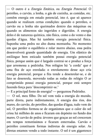 — O outro é a Energia Estática, ou Energia Potencial. O
petróleo, o carvão, a lenha, o gás de cozinha, as comidas, etc.
contêm energia em estado potencial, isto é, que só aparece
quando se realizam certas condições: quando o petróleo, o
carvão ou a lenha são queimados dentro das máquinas ou
quando os alimentos são ingeridos e digeridos. A energia
deles é de natureza química, não física, como a do vento e das
quedas d'água. Mas há também energia potencial física.
Suponha uma pedra no alto duma montanha. No momento
em que perder o equilíbrio e rolar morro abaixo, essa pedra
desenvolverá grande quantidade de energia. Um elástico de
estilingue bem esticado também possui energia potencial
física, porque assim que é largado contrai-se e produz a força
que arremessa a pedrinha. Nos relógios há "a corda" que é
uma fita de aço enrolada: o enrolamento desse aço cria
energia potencial, porque a fita tende a desenrolar-se, e de
fato se desenrola, movendo todas as rodas do relógio O ar
comprimido possui energia potencial, porque está sempre
fazendo força para "descomprimir-se."
— E a principal fonte de energia? — perguntou Pedrinho.
— O sol, meu filho. Do sol vem toda a energia do mundo,
parte direta, parte indiretamente, A energia dos rios, dos
mares, do carvão, do petróleo, das quedas d'água, tudo vem do
sol, O petróleo formou-se de organismos que o calor do sol
criou há milhões de anos e ficaram em depósito no fundo dos
mares. O carvão de pedra: árvores que graças ao sol cresceram
em tempos remotíssimos e ficaram enterradas. Carvão e
petróleo constituem formas indiretas de energia solar. As
diretas estamos vendo a todo instante. O sol é um gigantesco
 
