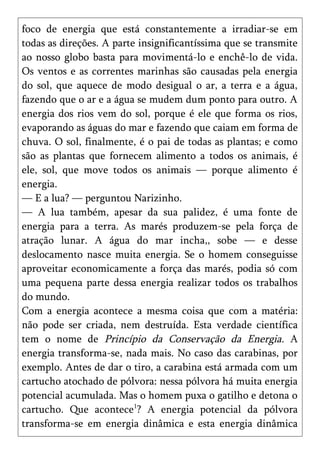 foco de energia que está constantemente a irradiar-se em
todas as direções. A parte insignificantíssima que se transmite
ao nosso globo basta para movimentá-lo e enchê-lo de vida.
Os ventos e as correntes marinhas são causadas pela energia
do sol, que aquece de modo desigual o ar, a terra e a água,
fazendo que o ar e a água se mudem dum ponto para outro. A
energia dos rios vem do sol, porque é ele que forma os rios,
evaporando as águas do mar e fazendo que caiam em forma de
chuva. O sol, finalmente, é o pai de todas as plantas; e como
são as plantas que fornecem alimento a todos os animais, é
ele, sol, que move todos os animais — porque alimento é
energia.
— E a lua? — perguntou Narizinho.
— A lua também, apesar da sua palidez, é uma fonte de
energia para a terra. As marés produzem-se pela força de
atração lunar. A água do mar incha,, sobe — e desse
deslocamento nasce muita energia. Se o homem conseguisse
aproveitar economicamente a força das marés, podia só com
uma pequena parte dessa energia realizar todos os trabalhos
do mundo.
Com a energia acontece a mesma coisa que com a matéria:
não pode ser criada, nem destruída. Esta verdade científica
tem o nome de Princípio da Conservação da Energia. A
energia transforma-se, nada mais. No caso das carabinas, por
exemplo. Antes de dar o tiro, a carabina está armada com um
cartucho atochado de pólvora: nessa pólvora há muita energia
potencial acumulada. Mas o homem puxa o gatilho e detona o
cartucho. Que acontece1? A energia potencial da pólvora
transforma-se em energia dinâmica e esta energia dinâmica
 