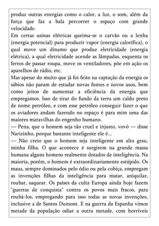 produz outras energias como o calor, a luz, o som, além da
força que faz a bala percorrer o espaço com grande
velocidade.
Em certas usinas elétricas queima-se o carvão ou a lenha
(energia potencial) para produzir vapor (energia calorífica), o
qual move um dínamo que produz eletricidade (energia
elétrica), a qual eletricidade acende as lâmpadas, esquenta os
ferros de passar roupa, move os ventiladores, põe em ação os
aparelhos de rádio, etc.
Mas apesar do muito que já foi feito na captação da energia os
sábios não param de estudar novas fontes e novos usos, bem
como jeitos de aumentar a eficiência da energia que
empregamos. Isso de tirar do fundo da terra um caldo preto
de nome petróleo, e com esse petróleo conseguir fazer o que
os aviadores andam fazendo no espaço é para mim uma das
maiores maravilhas do engenho humano.
— Pena, que o homem seja tão cruel e injusto, vovó — disse
Narizinho, porque bastante inteligente ele é...
— Não creio que o homem seja inteligente em alto grau,
minha filha. O que acontece é surgirem na grande massa
humana alguns homens realmente dotados de inteligência. Na
maioria, porém, o homem é extraordinariamente estúpido. Os
maus, sempre dominados pelo ódio ou pela cobiça, empregam
as invenções filhas da inteligência para matar, aniquilar,
roubar, saquear. Os países da culta Europa ainda hoje fazem
"guerras de conquista" contra os povos mais fracos, para
roubá-los, empregando para isso todas as novas invenções,
inclusive a de Santos Dumont. E na guerra da Espanha vimos
metade da população odiar a outra metade, com horríveis
 