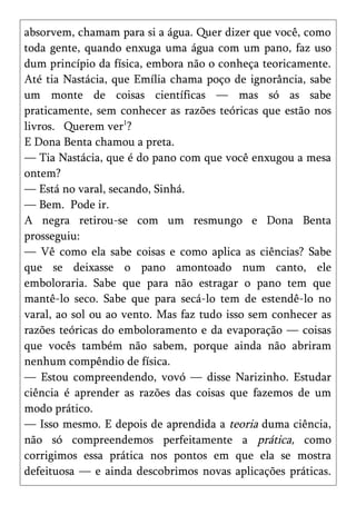 absorvem, chamam para si a água. Quer dizer que você, como
toda gente, quando enxuga uma água com um pano, faz uso
dum princípio da física, embora não o conheça teoricamente.
Até tia Nastácia, que Emília chama poço de ignorância, sabe
um monte de coisas científicas — mas só as sabe
praticamente, sem conhecer as razões teóricas que estão nos
livros. Querem ver1?
E Dona Benta chamou a preta.
— Tia Nastácia, que é do pano com que você enxugou a mesa
ontem?
— Está no varal, secando, Sinhá.
— Bem. Pode ir.
A negra retirou-se com um resmungo e Dona Benta
prosseguiu:
— Vê como ela sabe coisas e como aplica as ciências? Sabe
que se deixasse o pano amontoado num canto, ele
emboloraria. Sabe que para não estragar o pano tem que
mantê-lo seco. Sabe que para secá-lo tem de estendê-lo no
varal, ao sol ou ao vento. Mas faz tudo isso sem conhecer as
razões teóricas do emboloramento e da evaporação — coisas
que vocês também não sabem, porque ainda não abriram
nenhum compêndio de física.
— Estou compreendendo, vovó — disse Narizinho. Estudar
ciência é aprender as razões das coisas que fazemos de um
modo prático.
— Isso mesmo. E depois de aprendida a teoria duma ciência,
não só compreendemos perfeitamente a prática, como
corrigimos essa prática nos pontos em que ela se mostra
defeituosa — e ainda descobrimos novas aplicações práticas.
 