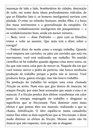 matanças de lado a lado, bombardeios de cidades, destruição
de tudo, em nome duns ideais profundamente ridículos, de
que os filósofos (isto é, os homens inteligentes) sorriem com
piedade. O triste no rebanho humano, minha filha, é a força
dos maus sentimentos e a generalização da estupidez. Os
homens verdadeiramente inteligentes são pouquíssimos — e
os verdadeiramente bons, ainda em menor número...
— Bom, vovó — disse Pedrinho — pare com as filosofias
tristes e volte ao assunto. Que mais tem a dizer sobre a
energia?
— Poderei dizer do modo como a energia trabalha. Quando
você empurra um carrinho, ou pára um carrinho que está em
movimento, você está realizando um trabalho. No sentido
científico só há trabalho quando alguma coisa move outra, ou
faz que essa outra coisa pare de mover-se. Naquele dia em que
você tentou mover a pedra da porteira, não houve nenhuma
produção de trabalho porque a pedra não se moveu. Você
produziu força, gastou energia, mas não houve trabalho.
Na produção do trabalho há sempre uma coisa chamada
Fricção ou atrito. Num eixo que gira dentro de mancais, há
sempre fricção, por mais bem torneados que sejam o eixo e os
mancais. E a fricção produz dois efeitos: transformar em calor
parte da energia empregada no trabalho e desgastar as
superfícies que se friccionam. Para diminuir esses maus
efeitos é que pomos óleo nos mancais, realizando o que se
chama, lubrificação. O óleo espalha-se numa camadinha
muito fina sobre as duas superfícies que se friccionam. e desse
modo diminui os efeitos da fricção. Mesmo assim não há
mancai que não esquente, nem que não se desgaste.
 