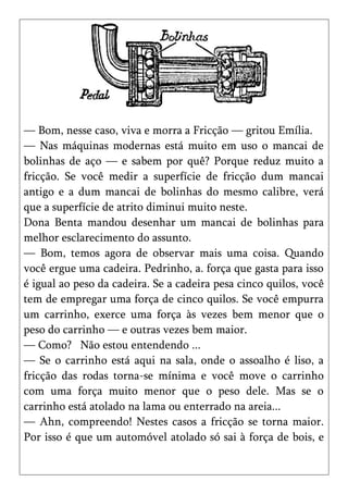 — Bom, nesse caso, viva e morra a Fricção — gritou Emília.
— Nas máquinas modernas está muito em uso o mancai de
bolinhas de aço — e sabem por quê? Porque reduz muito a
fricção. Se você medir a superfície de fricção dum mancai
antigo e a dum mancai de bolinhas do mesmo calibre, verá
que a superfície de atrito diminui muito neste.
Dona Benta mandou desenhar um mancai de bolinhas para
melhor esclarecimento do assunto.
— Bom, temos agora de observar mais uma coisa. Quando
você ergue uma cadeira. Pedrinho, a. força que gasta para isso
é igual ao peso da cadeira. Se a cadeira pesa cinco quilos, você
tem de empregar uma força de cinco quilos. Se você empurra
um carrinho, exerce uma força às vezes bem menor que o
peso do carrinho — e outras vezes bem maior.
— Como? Não estou entendendo ...
— Se o carrinho está aqui na sala, onde o assoalho é liso, a
fricção das rodas torna-se mínima e você move o carrinho
com uma força muito menor que o peso dele. Mas se o
carrinho está atolado na lama ou enterrado na areia...
— Ahn, compreendo! Nestes casos a fricção se torna maior.
Por isso é que um automóvel atolado só sai à força de bois, e
 