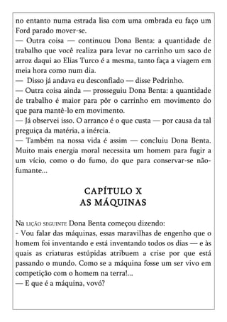 no entanto numa estrada lisa com uma ombrada eu faço um
Ford parado mover-se.
— Outra coisa — continuou Dona Benta: a quantidade de
trabalho que você realiza para levar no carrinho um saco de
arroz daqui ao Elias Turco é a mesma, tanto faça a viagem em
meia hora como num dia.
— Disso já andava eu desconfiado — disse Pedrinho.
— Outra coisa ainda — prosseguiu Dona Benta: a quantidade
de trabalho é maior para pôr o carrinho em movimento do
que para mantê-lo em movimento.
— Já observei isso. O arranco é o que custa — por causa da tal
preguiça da matéria, a inércia.
— Também na nossa vida é assim — concluiu Dona Benta.
Muito mais energia moral necessita um homem para fugir a
um vício, como o do fumo, do que para conservar-se não-
fumante...

                     CAPÍTULO X
                    AS MÁQUINAS

Na LIÇÃO SEGUINTE Dona Benta começou dizendo:
- Vou falar das máquinas, essas maravilhas de engenho que o
homem foi inventando e está inventando todos os dias — e às
quais as criaturas estúpidas atribuem a crise por que está
passando o mundo. Como se a máquina fosse um ser vivo em
competição com o homem na terra!...
— E que é a máquina, vovó?
 