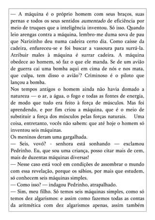 — A máquina é o próprio homem com seus braços, suas
pernas e todos os seus sentidos aumentado de eficiência por
meio de truques que a inteligência inventou. Só isso. Quando
leio arengas contra a máquina, lembro-me duma sova de pau
que Narizinho deu numa cadeira certo dia. Como caísse da
cadeira, enfureceu-se e foi buscar a vassoura para surrá-la.
Atribuir males à máquina é surrar cadeira. A máquina
obedece ao homem, só faz o que ele manda. Se de um avião
de guerra cai uma bomba aqui em cima de nós e nos mata,
que culpa, tem disso o avião1? Criminoso é o piloto que
lançou a bomba.
Nos tempos antigos o homem ainda não havia domado a
natureza — o ar, a água, o fogo e todas as fontes de energia,
de modo que tudo era feito à força de músculos. Mas foi
aprendendo, e por fim criou a máquina, que é o meio de
substituir a força dos músculos pelas forças naturais. Uma
coisa, entretanto, vocês não sabem: que até hoje o homem só
inventou seis máquinas.
Os meninos deram uma gargalhada.
— Seis, vovó? - senhora está sonhando — exclamou
Pedrinho. Eu, que sou uma criança, posso citar mais de cem,
mais de duzentas máquinas diversas!
— Nesse caso está você em condições de assombrar o mundo
com essa revelação, porque os sábios, por mais que estudem,
só conhecem seis máquinas simples.
— Como isso? — indagou Pedrinho, atrapalhado.
— Sim, meu filho. Só temos seis máquinas simples, como só
temos dez algarismos: e assim como fazemos todas as contas
da aritmética com dez algarismos apenas, assim também
 
