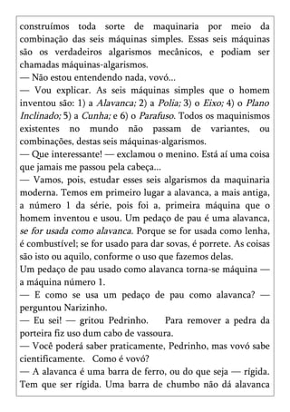 construímos toda sorte de maquinaria por meio da
combinação das seis máquinas simples. Essas seis máquinas
são os verdadeiros algarismos mecânicos, e podiam ser
chamadas máquinas-algarismos.
— Não estou entendendo nada, vovó...
— Vou explicar. As seis máquinas simples que o homem
inventou são: 1) a Alavanca; 2) a Polia; 3) o Eixo; 4) o Plano
Inclinado; 5) a Cunha; e 6) o Parafuso. Todos os maquinismos
existentes no mundo não passam de variantes, ou
combinações, destas seis máquinas-algarismos.
— Que interessante! — exclamou o menino. Está aí uma coisa
que jamais me passou pela cabeça...
— Vamos, pois, estudar esses seis algarismos da maquinaria
moderna. Temos em primeiro lugar a alavanca, a mais antiga,
a número 1 da série, pois foi a, primeira máquina que o
homem inventou e usou. Um pedaço de pau é uma alavanca,
se for usada como alavanca. Porque se for usada como lenha,
é combustível; se for usado para dar sovas, é porrete. As coisas
são isto ou aquilo, conforme o uso que fazemos delas.
Um pedaço de pau usado como alavanca torna-se máquina —
a máquina número 1.
— E como se usa um pedaço de pau como alavanca? —
perguntou Narizinho.
— Eu sei! — gritou Pedrinho.        Para remover a pedra da
porteira fiz uso dum cabo de vassoura.
— Você poderá saber praticamente, Pedrinho, mas vovó sabe
cientificamente. Como é vovó?
— A alavanca é uma barra de ferro, ou do que seja — rígida.
Tem que ser rígida. Uma barra de chumbo não dá alavanca
 