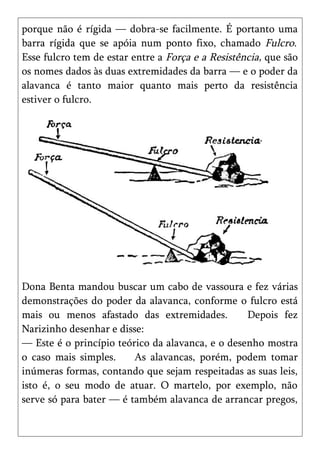 porque não é rígida — dobra-se facilmente. É portanto uma
barra rígida que se apóia num ponto fixo, chamado Fulcro.
Esse fulcro tem de estar entre a Força e a Resistência, que são
os nomes dados às duas extremidades da barra — e o poder da
alavanca é tanto maior quanto mais perto da resistência
estiver o fulcro.




Dona Benta mandou buscar um cabo de vassoura e fez várias
demonstrações do poder da alavanca, conforme o fulcro está
mais ou menos afastado das extremidades.          Depois fez
Narizinho desenhar e disse:
— Este é o princípio teórico da alavanca, e o desenho mostra
o caso mais simples.     As alavancas, porém, podem tomar
inúmeras formas, contando que sejam respeitadas as suas leis,
isto é, o seu modo de atuar. O martelo, por exemplo, não
serve só para bater — é também alavanca de arrancar pregos,
 