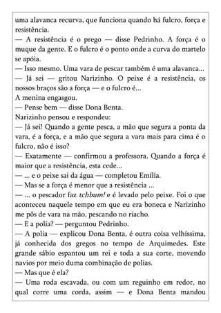 uma alavanca recurva, que funciona quando há fulcro, força e
resistência.
— A resistência é o prego — disse Pedrinho. A força é o
muque da gente. E o fulcro é o ponto onde a curva do martelo
se apóia.
— Isso mesmo. Uma vara de pescar também é uma alavanca...
— Já sei — gritou Narizinho. O peixe é a resistência, os
nossos braços são a força — e o fulcro é...
A menina engasgou.
— Pense bem — disse Dona Benta.
Narizinho pensou e respondeu:
— Já sei! Quando a gente pesca, a mão que segura a ponta da
vara, é a força, e a mão que segura a vara mais para cima é o
fulcro, não é isso?
— Exatamente — confirmou a professora. Quando a força é
maior que a resistência, esta cede...
— ... e o peixe sai da água — completou Emília.
— Mas se a força é menor que a resistência ...
— ... o pescador faz tchbum! e é levado pelo peixe. Foi o que
aconteceu naquele tempo em que eu era boneca e Narizinho
me pôs de vara na mão, pescando no riacho.
— E a polia? — perguntou Pedrinho.
— A polia — explicou Dona Benta, é outra coisa velhíssima,
já conhecida dos gregos no tempo de Arquimedes. Este
grande sábio espantou um rei e toda a sua corte, movendo
navios por meio duma combinação de polias.
— Mas que é ela?
— Uma roda escavada, ou com um reguinho em redor, no
qual corre uma corda, assim — e Dona Benta mandou
 