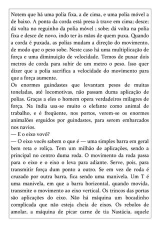 Notem que há uma polia fixa, a de cima, e uma polia móvel a
de baixo. A ponta da corda está presa à trave em cima; desce;
dá volta no reguinho da polia móvel ; sobe; dá volta na polia
fixa e desce de novo, indo ter às mãos de quem puxa. Quando
a corda é puxada, as polias mudam a direção do movimento,
de modo que o peso sobe. Neste caso há uma multiplicação de
força e uma diminuição de velocidade. Temos de puxar dois
metros de corda para subir de um metro o peso. Isso quer
dizer que a polia sacrifica a velocidade do movimento para
que a força aumente.
Os enormes guindastes que levantam pesos de muitas
toneladas, até locomotivas, não passam duma aplicação de
polias. Graças a eles o homem opera verdadeiros milagres de
força. Na índia usa-se muito o elefante como animal de
trabalho, e é freqüente, nos portos, verem-se os enormes
animalões erguidos por guindastes, para serem embarcados
nos navios.
— E o eixo vovó?
— O eixo vocês sabem o que é — uma simples barra em geral
bem reta e roliça. Tem um milhão de aplicações, sendo a
principal no centro duma roda. O movimento da roda passa
para o eixo e o eixo o leva para adiante. Serve, pois, para
transmitir força dum ponto a outro. Se em vez de roda é
cruzado por outra barra, fica sendo uma manivela. Um T é
uma manivela, em que a barra horizontal, quando movida,
transmite o movimento ao eixo vertical. Os trincos das portas
são aplicações do eixo. Não há máquina um bocadinho
complicada que não esteja cheia de eixos. Os rebolos de
amolar, a máquina de picar carne de tia Nastácia, aquele
 