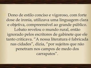  Dono de estilo conciso e vigoroso, com forte
dose de ironia, utilizava uma linguagem clara
e objetiva, compreensível ao grande público.
Lobato revelou o mundo rural, então
ignorado pelos escritores de gabinete que ele
tanto criticava. “A nossa literatura é fabricada
nas cidades”, dizia, “por sujeitos que não
penetram nos campos de medo dos
carrapatos”.
 