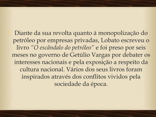  Diante da sua revolta quanto à monopolização do
petróleo por empresas privadas, Lobato escreveu o
livro “O escândalo do petróleo” e foi preso por seis
meses no governo de Getúlio Vargas por debater os
interesses nacionais e pela exposição a respeito da
cultura nacional. Vários dos seus livros foram
inspirados através dos conflitos vividos pela
sociedade da época.
 