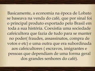  Basicamente, a economia na época de Lobato
se baseava na venda do café, que por sinal foi
o principal produto exportado pelo Brasil em
toda a sua história. Coexistia uma sociedade
cafeicultora que fazia de tudo para se manter
no poder( fraudes, assassinatos, compra de
votos e etc) e uma outra que era subordinada
aos cafeicultores ( escravos, imigrantes e
pessoas que dependiam de uma forma geral
dos grandes senhores do café).
 