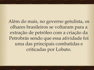  Além do mais, no governo getulista, os
olhares brasileiros se voltaram para a
extração de petróleo com a criação da
Petrobrás sendo que essa atividade foi
uma das principais combatidas e
criticadas por Lobato.
 