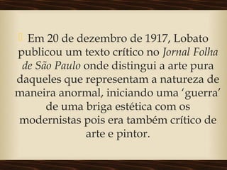  Em 20 de dezembro de 1917, Lobato
publicou um texto crítico no Jornal Folha
de São Paulo onde distingui a arte pura
daqueles que representam a natureza de
maneira anormal, iniciando uma ‘guerra’
de uma briga estética com os
modernistas pois era também crítico de
arte e pintor.
 