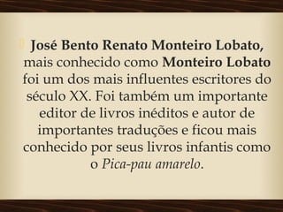  José Bento Renato Monteiro Lobato,
mais conhecido como Monteiro Lobato
foi um dos mais influentes escritores do
século XX. Foi também um importante
editor de livros inéditos e autor de
importantes traduções e ficou mais
conhecido por seus livros infantis como
o Pica-pau amarelo.
 