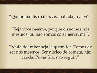  “Quem mal lê, mal ouve, mal fala, mal vê.”
 “Seja você mesmo, porque ou somos nós
mesmos, ou não somos coisa nenhuma”.
 “Nada de imitar seja lá quem for. Temos de
ser nós mesmos. Ser núcleo de cometa, não
cauda. Puxar fila, não seguir.”
 